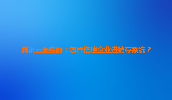 腾讯云服务器：怎样搭建企业进销存系统？