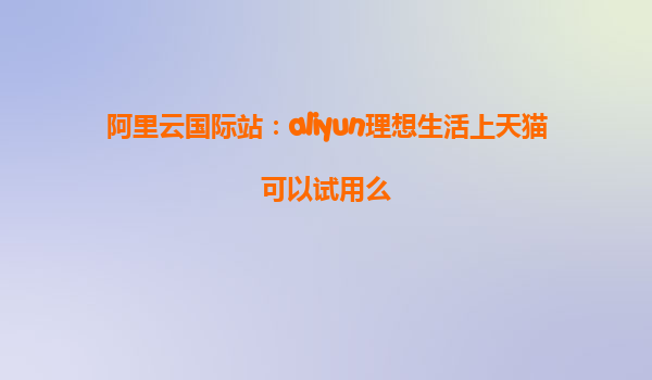 阿里云国际站：aliyun理想生活上天猫可以试用么