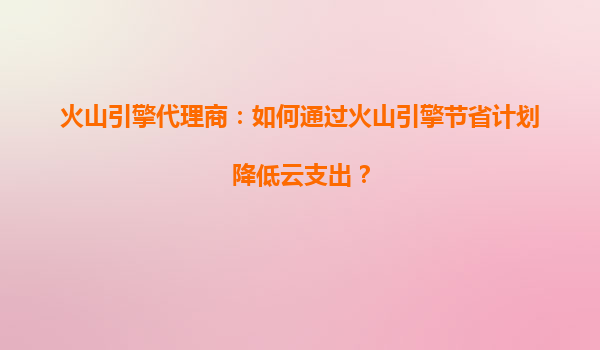 火山引擎代理商：如何通过火山引擎节省计划降低云支出？