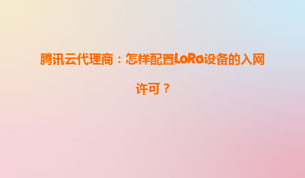 腾讯云代理商：怎样配置LoRa设备的入网许可？