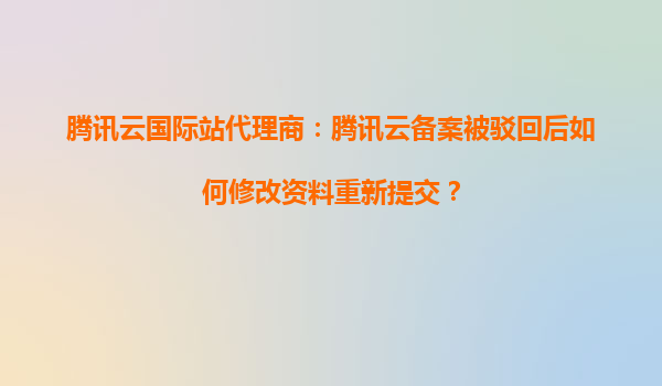 腾讯云国际站代理商：腾讯云备案被驳回后如何修改资料重新提交？