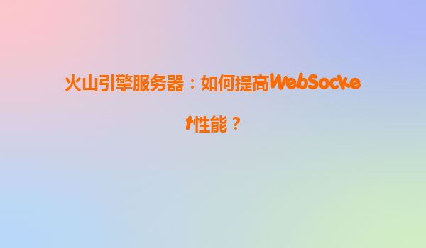 火山引擎服务器：如何提高WebSocket性能？