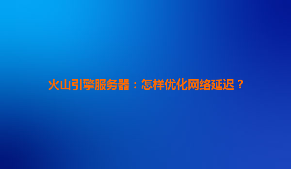 火山引擎服务器：怎样优化网络延迟？