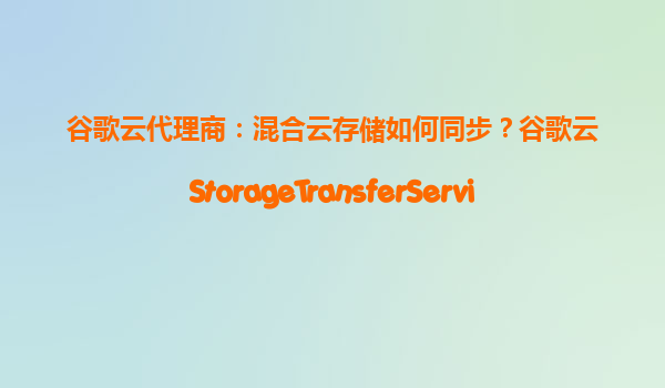 谷歌云代理商：混合云存储如何同步？谷歌云StorageTransferService实测