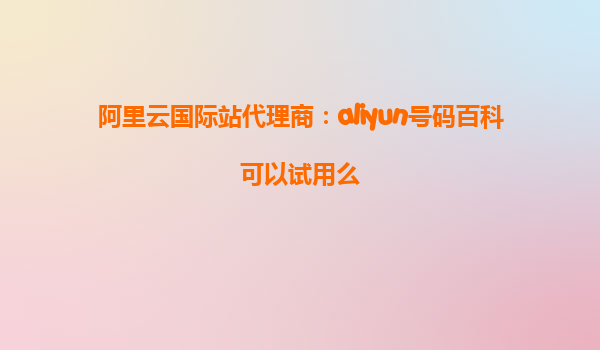 阿里云国际站代理商：aliyun号码百科可以试用么