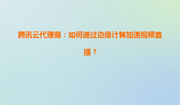 腾讯云代理商：如何通过边缘计算加速视频直播？