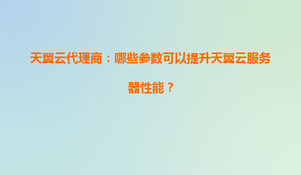 天翼云代理商：哪些参数可以提升天翼云服务器性能？