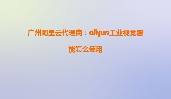 广州阿里云代理商：aliyun工业视觉智能怎么使用