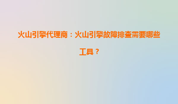火山引擎代理商：火山引擎故障排查需要哪些工具？