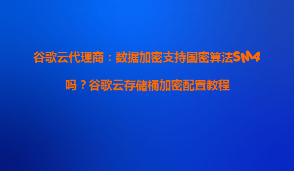谷歌云代理商：数据加密支持国密算法SM4吗？谷歌云存储桶加密配置教程