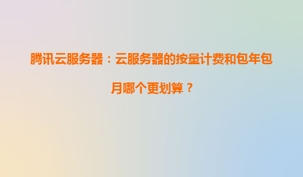 腾讯云服务器：云服务器的按量计费和包年包月哪个更划算？