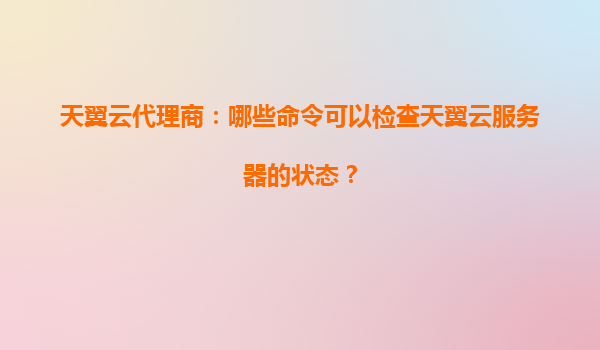 天翼云代理商：哪些命令可以检查天翼云服务器的状态？