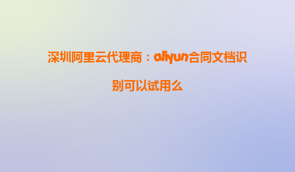 深圳阿里云代理商：aliyun合同文档识别可以试用么