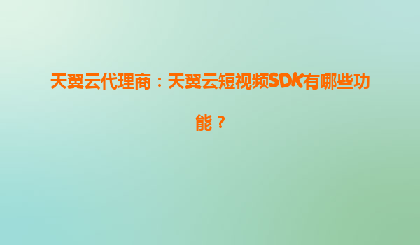 天翼云代理商：天翼云短视频SDK有哪些功能？