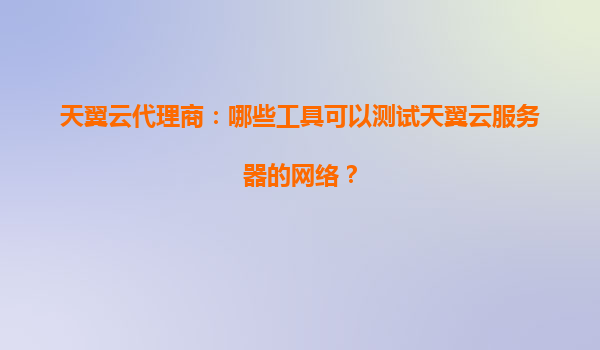天翼云代理商：哪些工具可以测试天翼云服务器的网络？