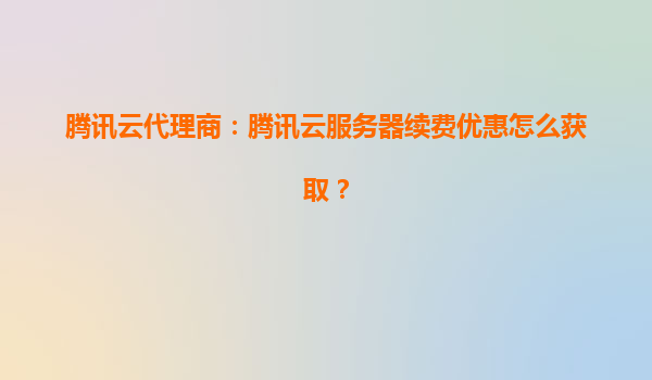 腾讯云代理商：腾讯云服务器续费优惠怎么获取？