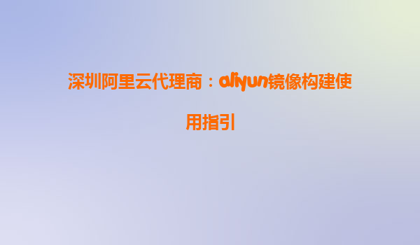 深圳阿里云代理商：aliyun镜像构建使用指引