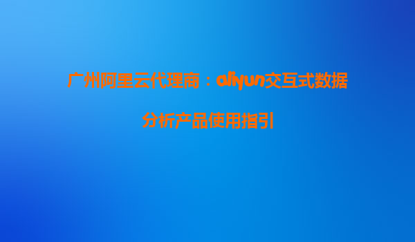 广州阿里云代理商：aliyun交互式数据分析产品使用指引