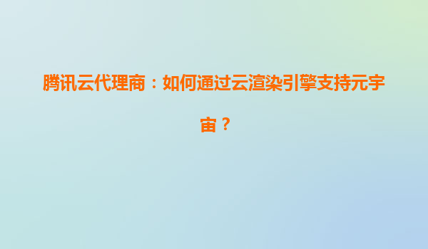 腾讯云代理商：如何通过云渲染引擎支持元宇宙？