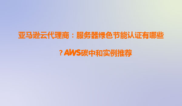 亚马逊云代理商：服务器绿色节能认证有哪些？AWS碳中和实例推荐