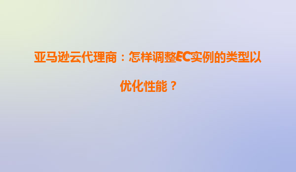亚马逊云代理商：怎样调整EC实例的类型以优化性能？
