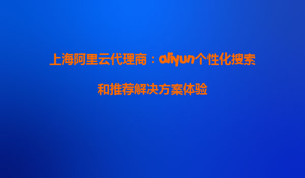 上海阿里云代理商：aliyun个性化搜索和推荐解决方案体验