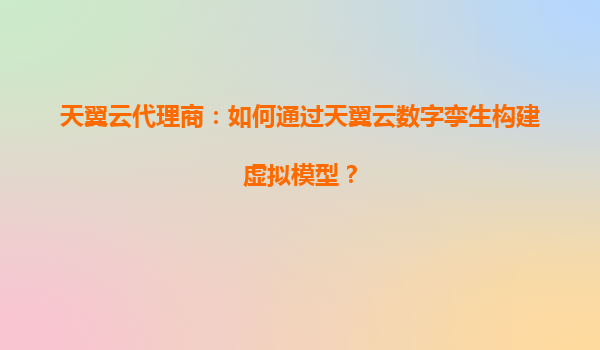 天翼云代理商：如何通过天翼云数字孪生构建虚拟模型？