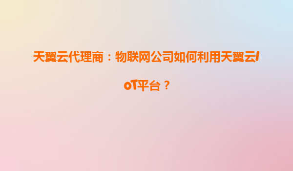 天翼云代理商：物联网公司如何利用天翼云IoT平台？