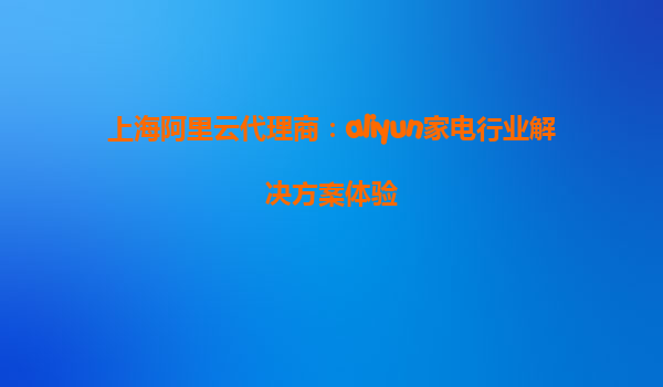 上海阿里云代理商：aliyun家电行业解决方案体验