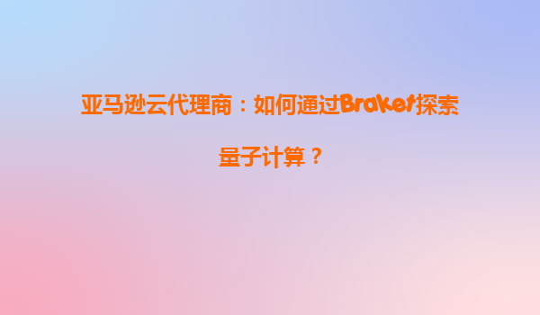 亚马逊云代理商：如何通过Braket探索量子计算？