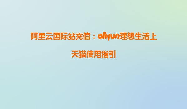 阿里云国际站充值：aliyun理想生活上天猫使用指引