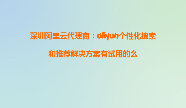 深圳阿里云代理商：aliyun个性化搜索和推荐解决方案有试用的么