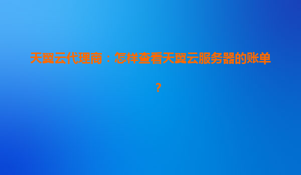天翼云代理商：怎样查看天翼云服务器的账单？