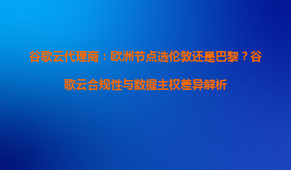 谷歌云代理商：欧洲节点选伦敦还是巴黎？谷歌云合规性与数据主权差异解析