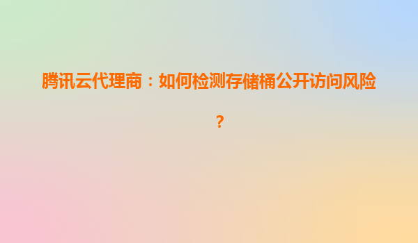 腾讯云代理商：如何检测存储桶公开访问风险？