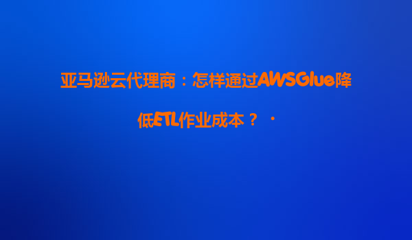 亚马逊云代理商：怎样通过AWSGlue降低ETL作业成本？‌