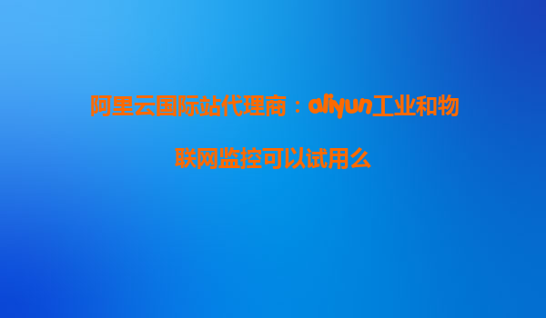 阿里云国际站代理商：aliyun工业和物联网监控可以试用么