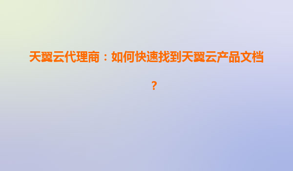 天翼云代理商：如何快速找到天翼云产品文档？
