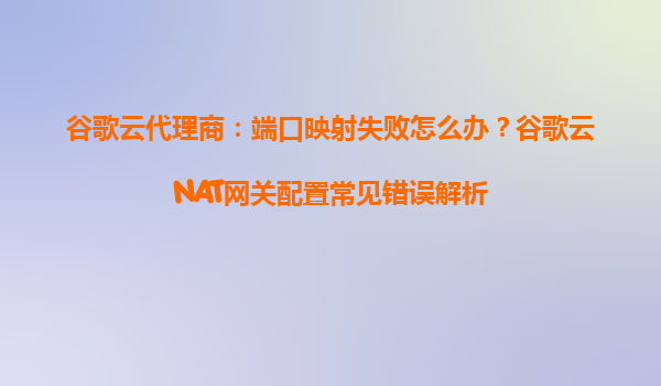 谷歌云代理商：端口映射失败怎么办？谷歌云NAT网关配置常见错误解析