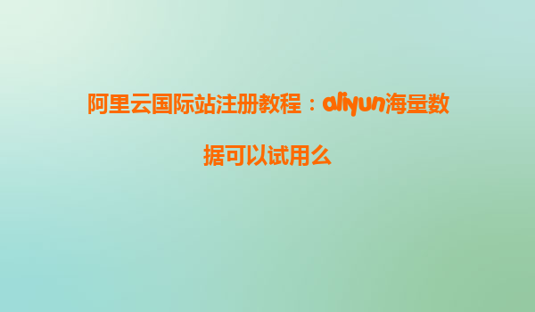 阿里云国际站注册教程：aliyun海量数据可以试用么