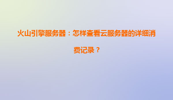 火山引擎服务器：怎样查看云服务器的详细消费记录？