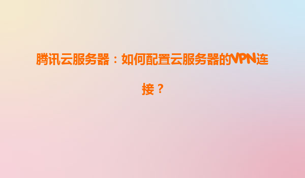 腾讯云服务器：如何配置云服务器的VPN连接？