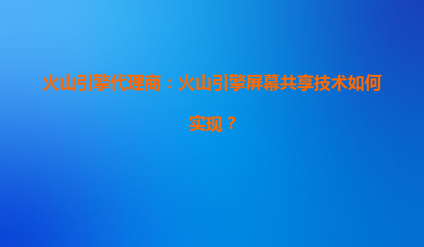 火山引擎代理商：火山引擎屏幕共享技术如何实现？
