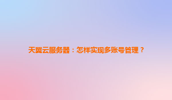 天翼云服务器：怎样实现多账号管理？
