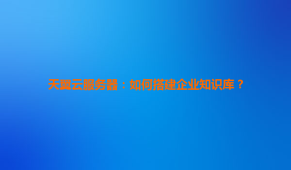 天翼云服务器：如何搭建企业知识库？