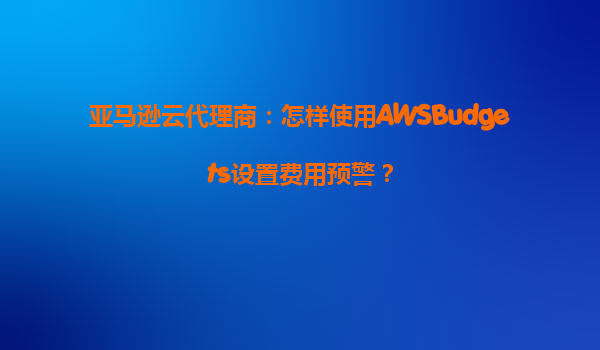 亚马逊云代理商：怎样使用AWSBudgets设置费用预警？