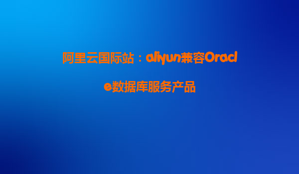 阿里云国际站：aliyun兼容Oracle数据库服务产品