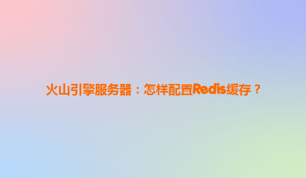 火山引擎服务器：怎样配置Redis缓存？