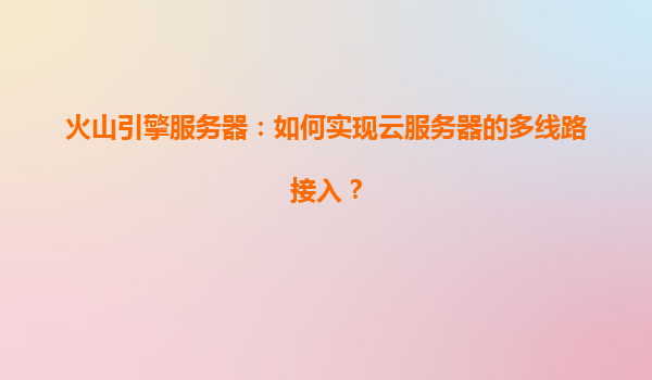 火山引擎服务器：如何实现云服务器的多线路接入？