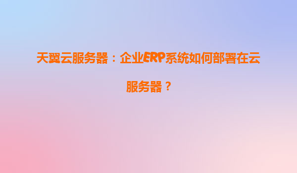 天翼云服务器：企业ERP系统如何部署在云服务器？
